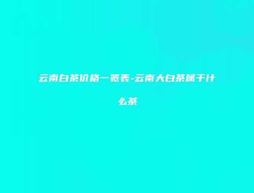 云南白茶价格一览表-云南大白茶属于什么茶
