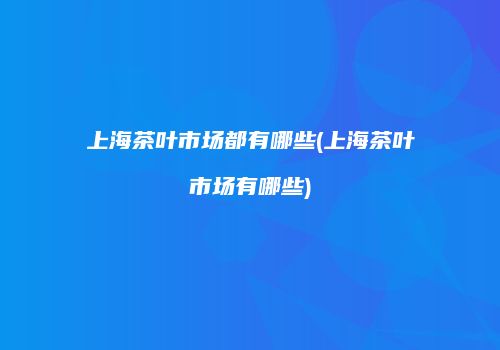 上海茶叶市场都有哪些(上海茶叶市场有哪些)