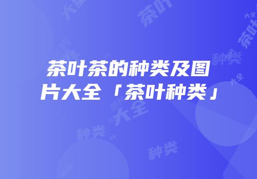茶叶茶的种类及图片大全「茶叶种类」