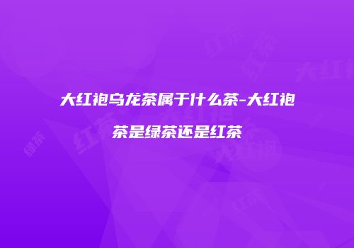 大红袍乌龙茶属于什么茶-大红袍茶是绿茶还是红茶