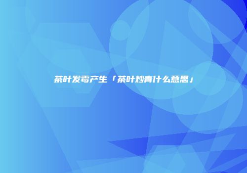 茶叶发霉产生「茶叶炒青什么意思」