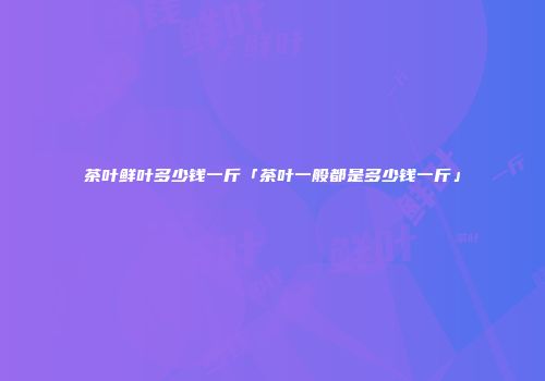 茶叶鲜叶多少钱一斤「茶叶一般都是多少钱一斤」