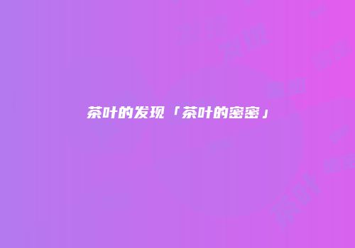 茶叶的发现「茶叶的密密」