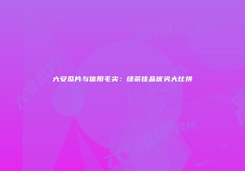 六安瓜片与信阳毛尖：绿茶佳品优劣大比拼