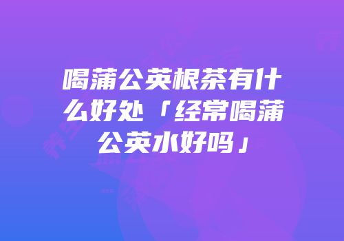 喝蒲公英根茶有什么好处「经常喝蒲公英水好吗」
