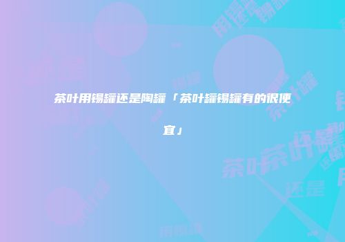 茶叶用锡罐还是陶罐「茶叶罐锡罐有的很便宜」