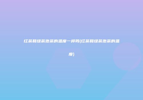 红茶和绿茶泡茶的温度一样吗(红茶和绿茶泡茶的温度)