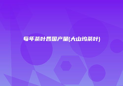 每年茶叶各国产量(大山坞茶叶)