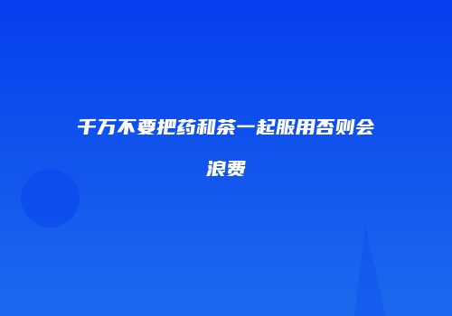 千万不要把药和茶一起服用否则会浪费