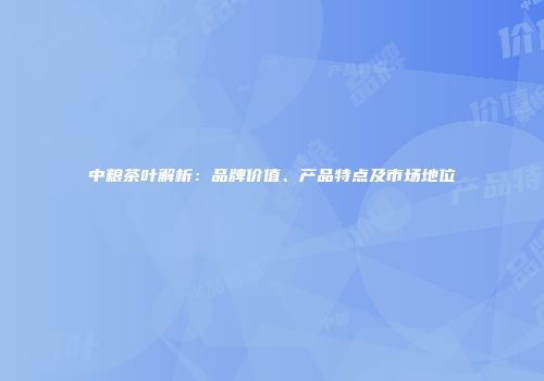 中粮茶叶解析：品牌价值、产品特点及市场地位