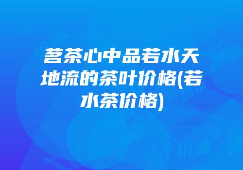 茗茶心中品若水天地流的茶叶价格(若水茶价格)