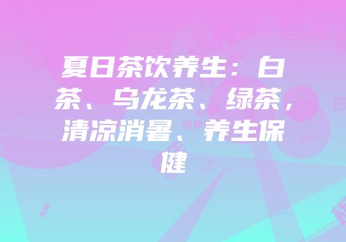 夏日茶饮养生：白茶、乌龙茶、绿茶，清凉消暑、养生保健