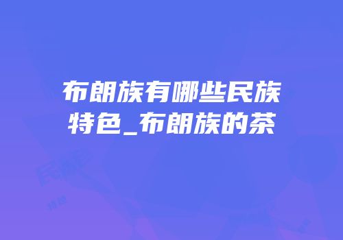 布朗族有哪些民族特色_布朗族的茶