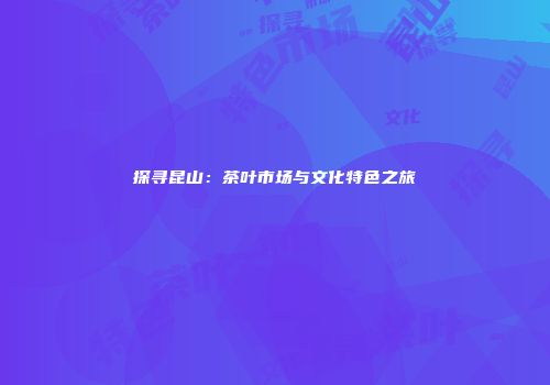 探寻昆山：茶叶市场与文化特色之旅