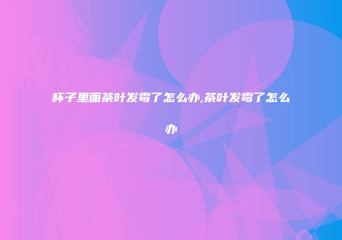 杯子里面茶叶发霉了怎么办,茶叶发霉了怎么办