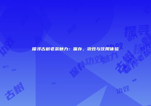 探寻古树老茶魅力：保存、功效与饮用体验
