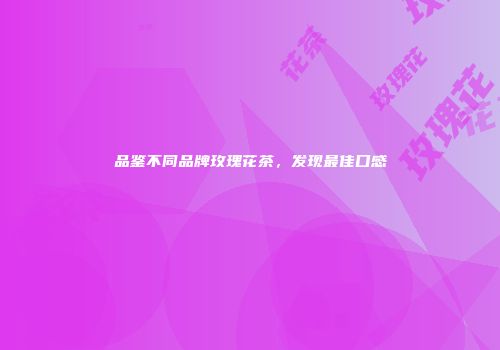 品鉴不同品牌玫瑰花茶，发现最佳口感