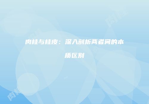 肉桂与桂皮：深入剖析两者间的本质区别