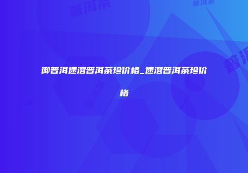御普洱速溶普洱茶珍价格_速溶普洱茶珍价格