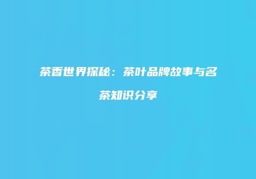 茶香世界探秘：茶叶品牌故事与名茶知识分享
