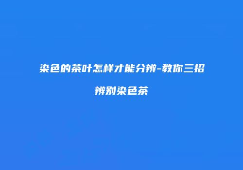 染色的茶叶怎样才能分辨-教你三招辨别染色茶