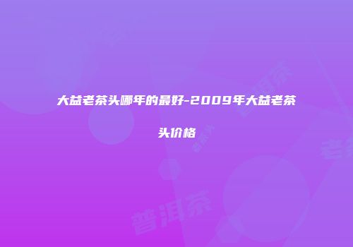 大益老茶头哪年的最好-2009年大益老茶头价格