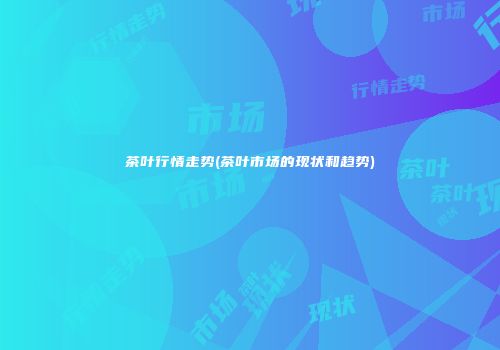 茶叶行情走势(茶叶市场的现状和趋势)