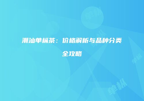 潮汕单枞茶：价格解析与品种分类全攻略