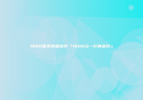 1600能买的啥茶叶「1600元一斤的茶叶」