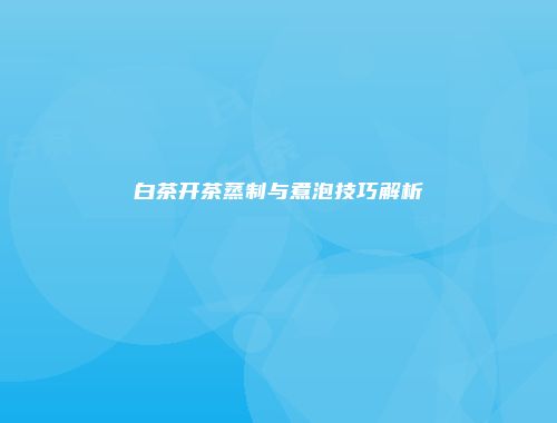 白茶开茶蒸制与煮泡技巧解析