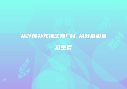 茶叶能补充维生素C吗_茶叶里面含维生素