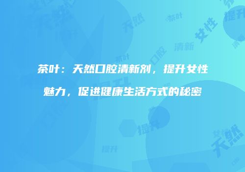 茶叶：天然口腔清新剂，提升女性魅力，促进健康生活方式的秘密