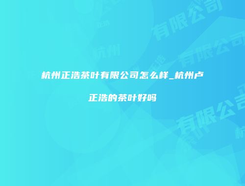 杭州正浩茶叶有限公司怎么样_杭州卢正浩的茶叶好吗