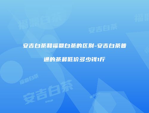 安吉白茶和福鼎白茶的区别-安吉白茶普通的茶最低价多少钱1斤