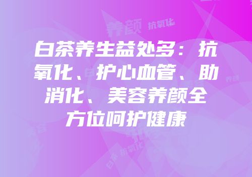 白茶养生益处多：抗氧化、护心血管、助消化、美容养颜全方位呵护健康