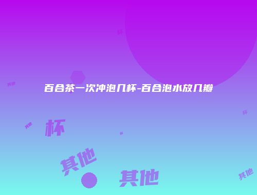 百合茶一次冲泡几杯-百合泡水放几瓣