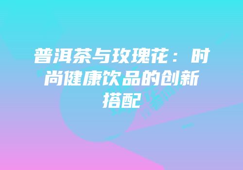普洱茶与玫瑰花：时尚健康饮品的创新搭配