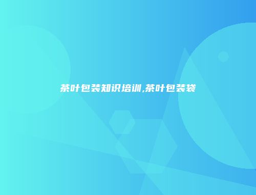 茶叶包装知识培训,茶叶包装袋