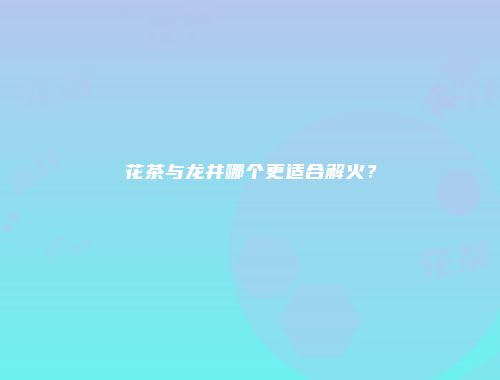 花茶与龙井哪个更适合解火？