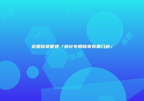 茶园除草管理「茶叶专用除草有哪几种」