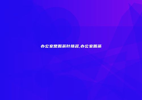 办公室常喝茶叶排名,办公室喝茶
