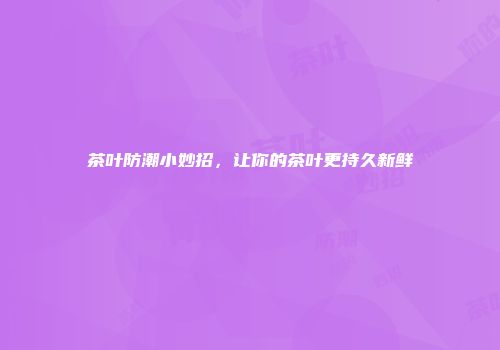 茶叶防潮小妙招，让你的茶叶更持久新鲜