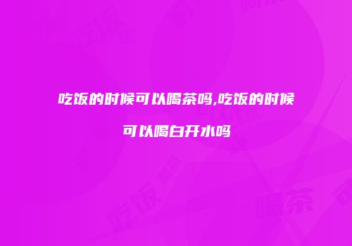吃饭的时候可以喝茶吗,吃饭的时候可以喝白开水吗