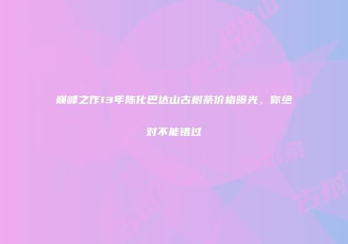 巅峰之作13年陈化巴达山古树茶价格曝光，你绝对不能错过