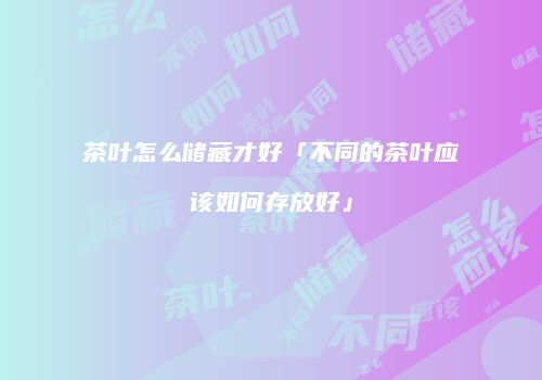 茶叶怎么储藏才好「不同的茶叶应该如何存放好」
