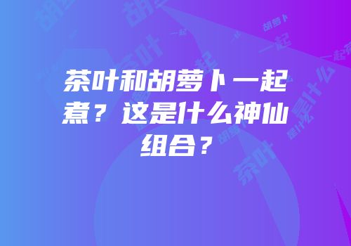 茶叶和胡萝卜一起煮？这是什么神仙组合？