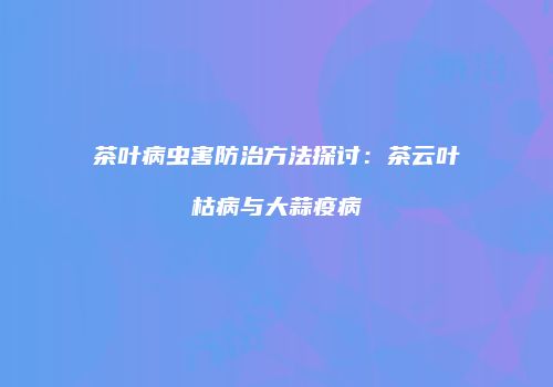 茶叶病虫害防治方法探讨：茶云叶枯病与大蒜疫病