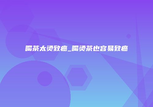 喝茶太烫致癌_喝烫茶也容易致癌