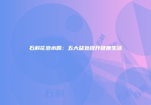 石斛花泡水喝：五大益处提升健康生活