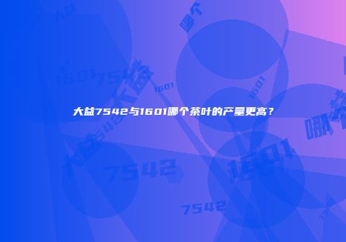大益7542与1601哪个茶叶的产量更高？